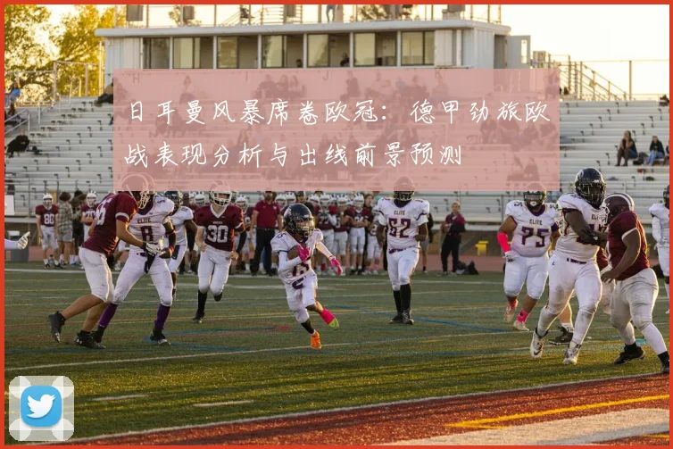 日耳曼风暴席卷欧冠：德甲劲旅欧战表现分析与出线前景预测