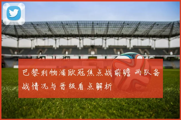 巴黎利物浦欧冠焦点战前瞻 两队备战情况与晋级看点解析
