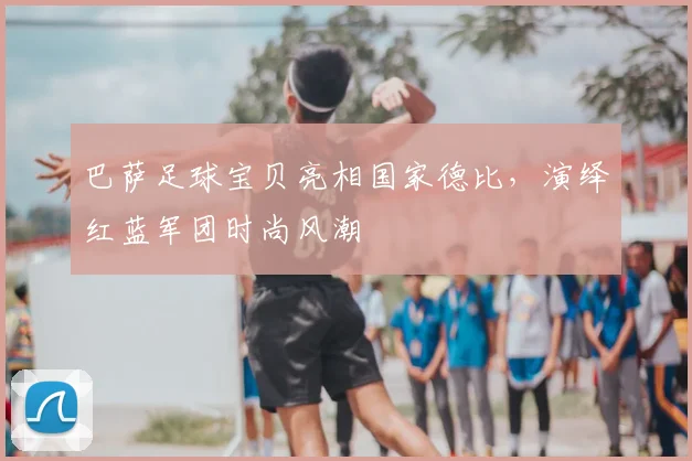 巴萨足球宝贝亮相国家德比,演绎红蓝军团时尚风潮