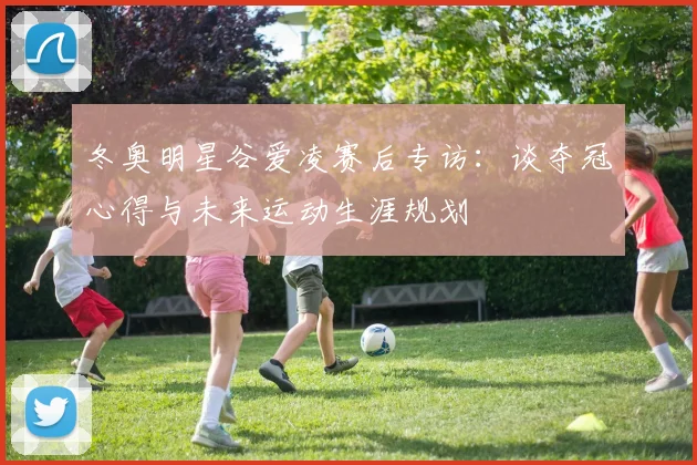 冬奥明星谷爱凌赛后专访：谈夺冠心得与未来运动生涯规划