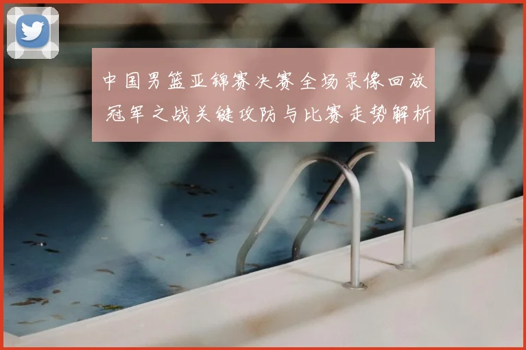 中国男篮亚锦赛决赛全场录像回放 冠军之战关键攻防与比赛走势解析