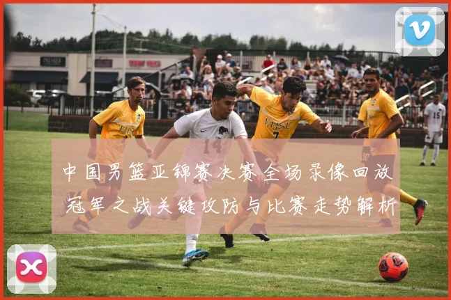 中国男篮亚锦赛决赛全场录像回放 冠军之战关键攻防与比赛走势解析