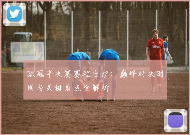 欧冠半决赛赛程出炉：巅峰对决时间与关键看点全解析